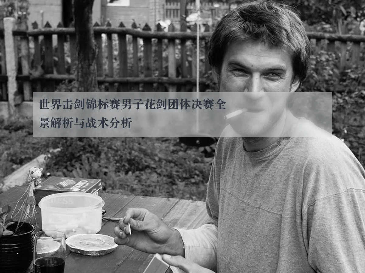 世界击剑锦标赛男子花剑团体决赛全景解析与战术分析